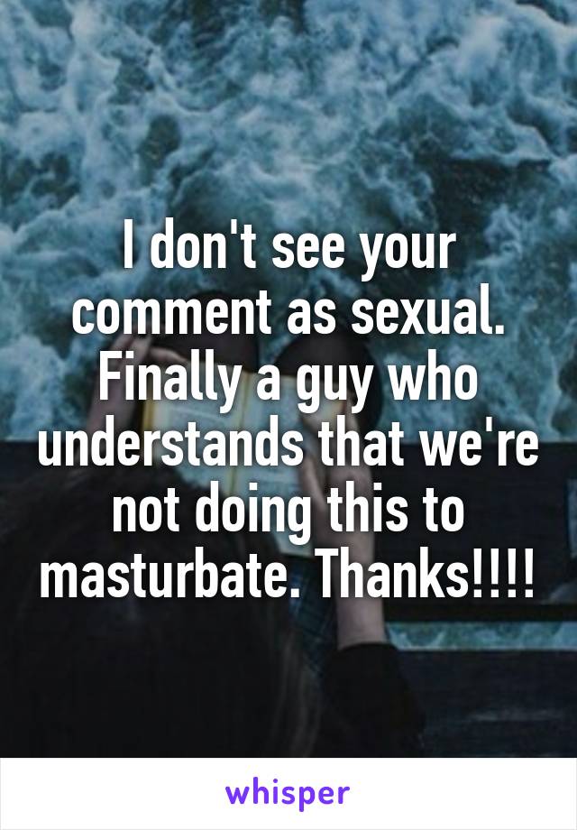 I don't see your comment as sexual. Finally a guy who understands that we're not doing this to masturbate. Thanks!!!!