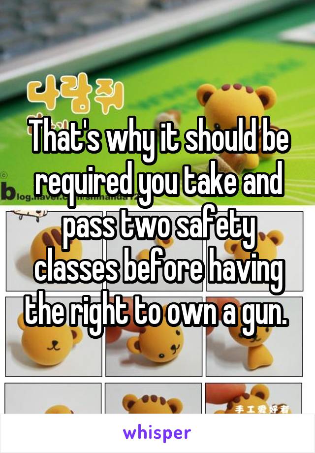 That's why it should be required you take and pass two safety classes before having the right to own a gun. 