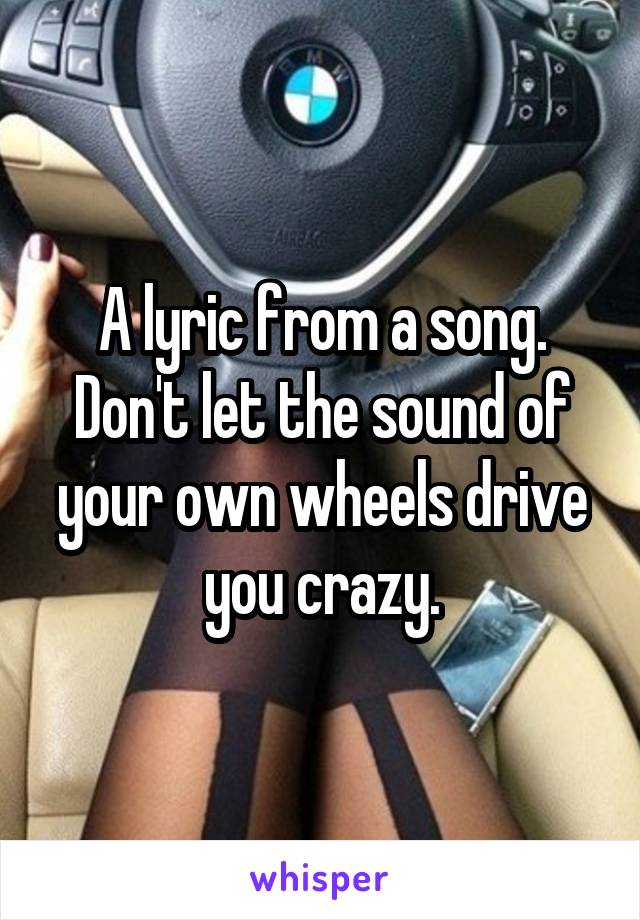 A lyric from a song. Don't let the sound of your own wheels drive you crazy.