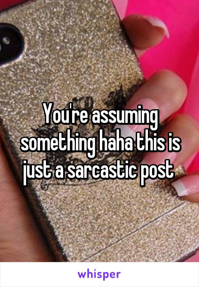 You're assuming something haha this is just a sarcastic post 