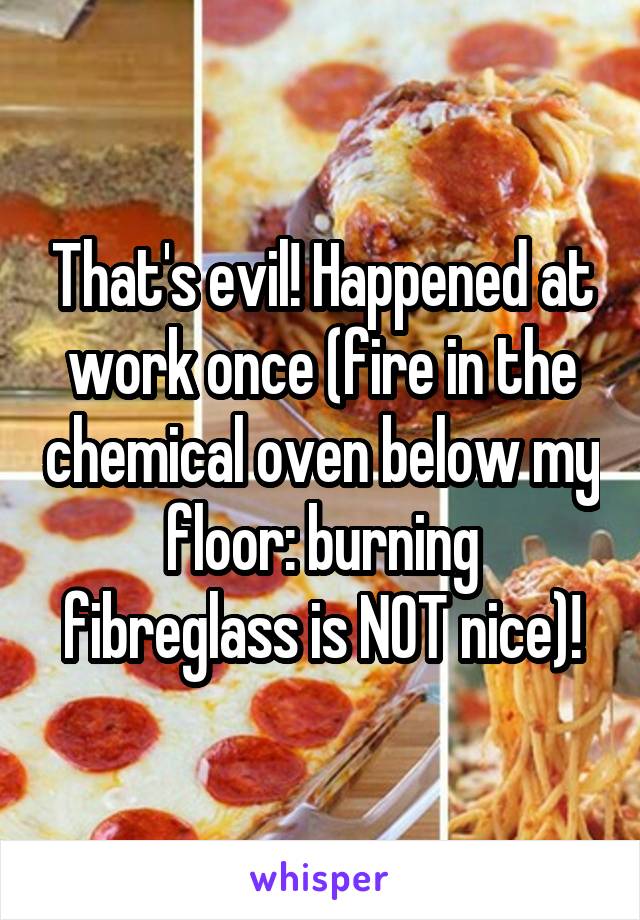 That's evil! Happened at work once (fire in the chemical oven below my floor: burning fibreglass is NOT nice)!