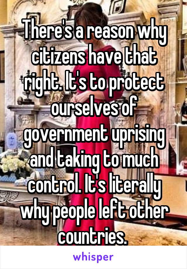 There's a reason why citizens have that right. It's to protect ourselves of government uprising and taking to much control. It's literally why people left other countries. 