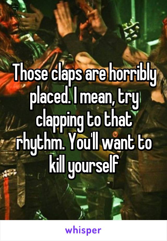 Those claps are horribly placed. I mean, try clapping to that rhythm. You'll want to kill yourself