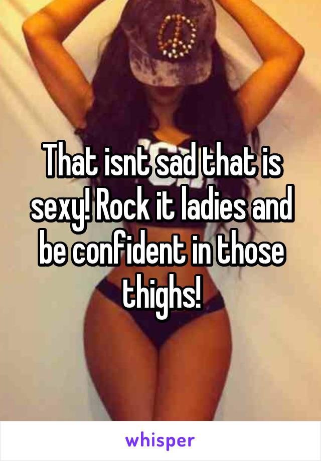 That isnt sad that is sexy! Rock it ladies and be confident in those thighs!