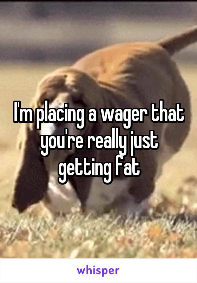 I'm placing a wager that you're really just getting fat