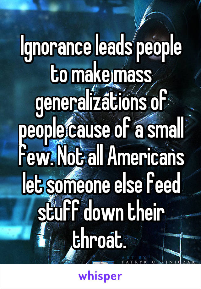 Ignorance leads people to make mass generalizations of people cause of a small few. Not all Americans let someone else feed stuff down their throat. 