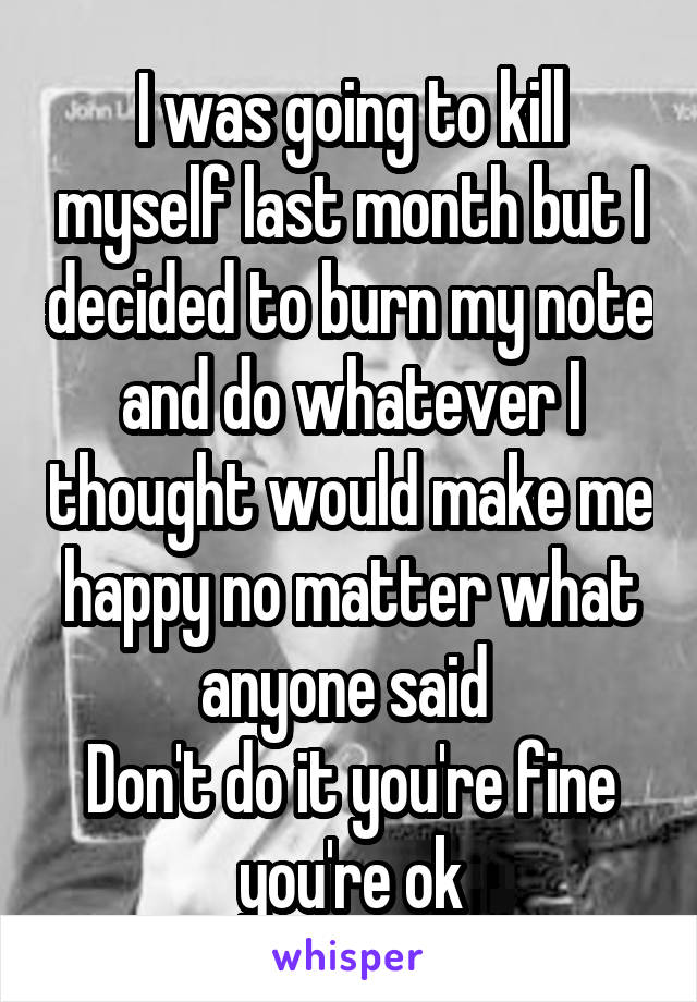 I was going to kill myself last month but I decided to burn my note and do whatever I thought would make me happy no matter what anyone said 
Don't do it you're fine you're ok