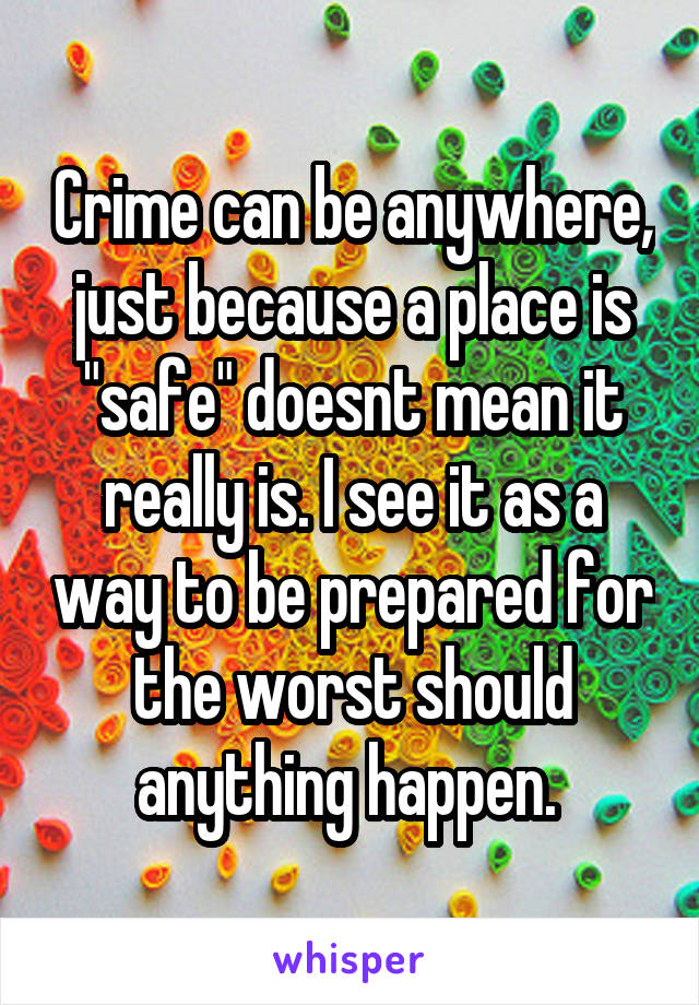 Crime can be anywhere, just because a place is "safe" doesnt mean it really is. I see it as a way to be prepared for the worst should anything happen. 