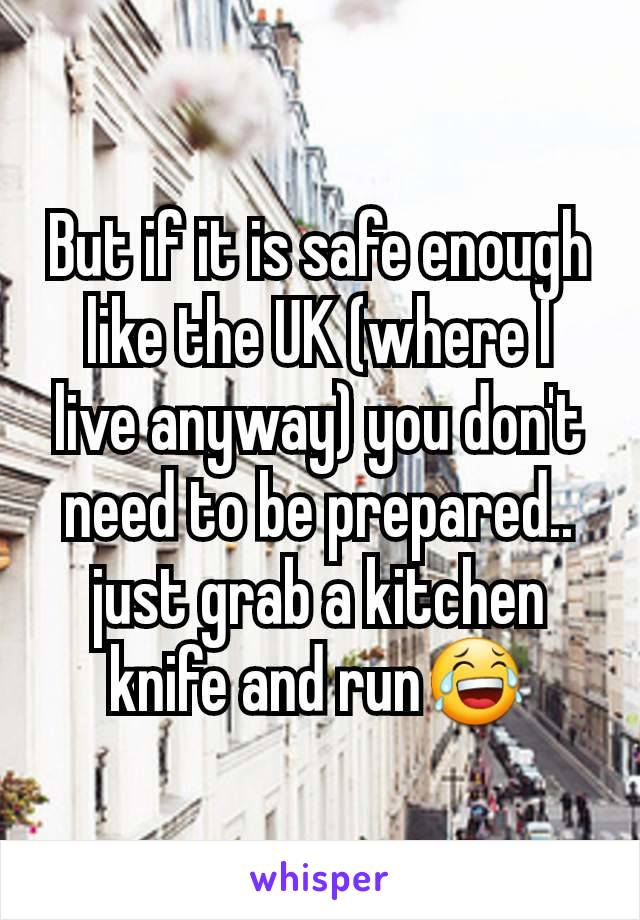 But if it is safe enough like the UK (where I live anyway) you don't need to be prepared.. just grab a kitchen knife and run😂