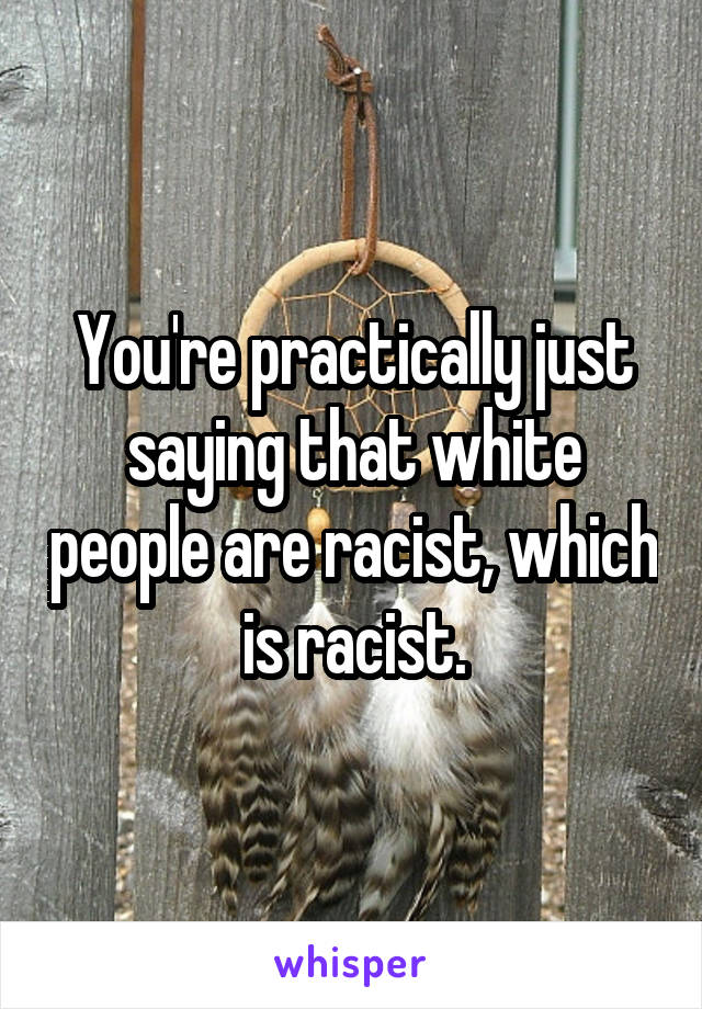 You're practically just saying that white people are racist, which is racist.