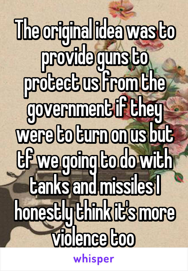 The original idea was to provide guns to protect us from the government if they were to turn on us but tf we going to do with tanks and missiles I honestly think it's more violence too 