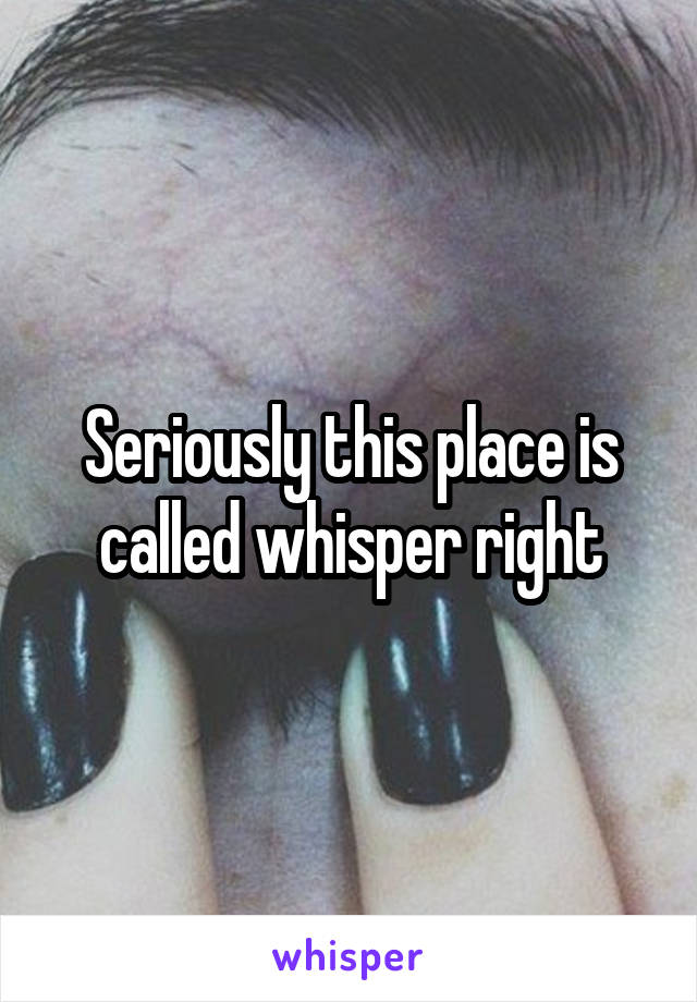 Seriously this place is called whisper right