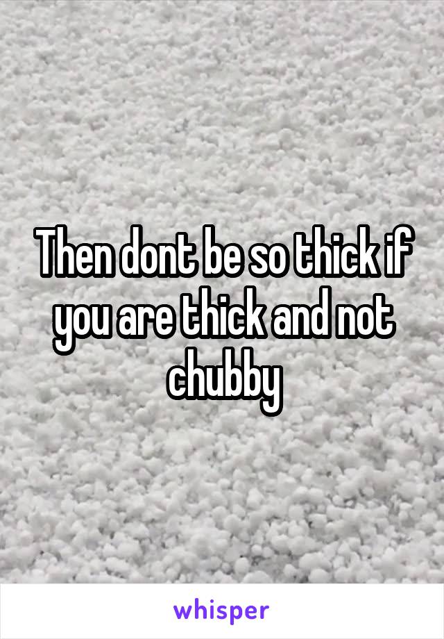 Then dont be so thick if you are thick and not chubby