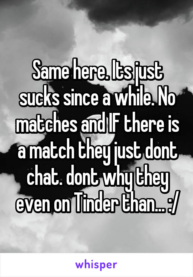Same here. Its just sucks since a while. No matches and IF there is a match they just dont chat. dont why they even on Tinder than... :/