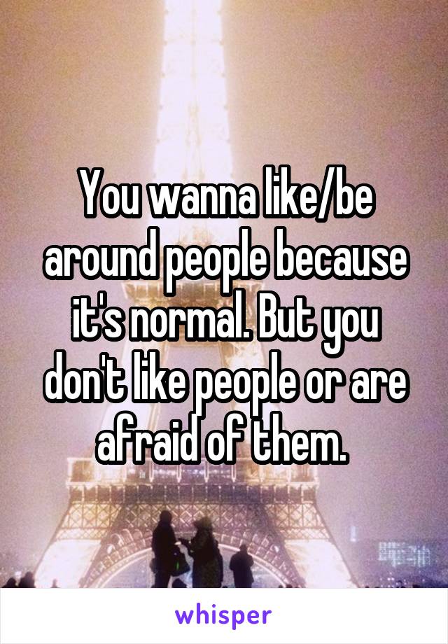 You wanna like/be around people because it's normal. But you don't like people or are afraid of them. 