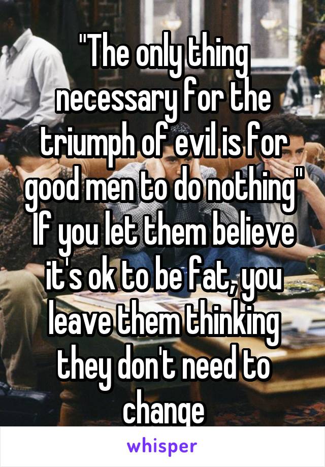 "The only thing necessary for the triumph of evil is for good men to do nothing"
If you let them believe it's ok to be fat, you leave them thinking they don't need to change