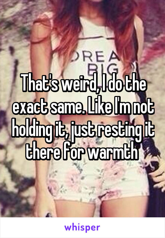 That's weird, I do the exact same. Like I'm not holding it, just resting it there for warmth 