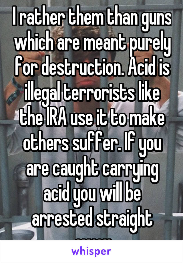 I rather them than guns which are meant purely for destruction. Acid is illegal terrorists like the IRA use it to make others suffer. If you are caught carrying acid you will be arrested straight away
