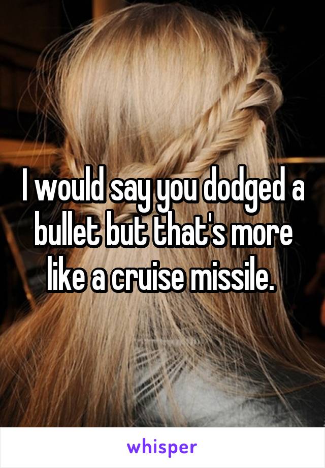 I would say you dodged a bullet but that's more like a cruise missile. 