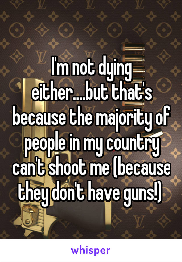 I'm not dying either....but that's because the majority of people in my country can't shoot me (because they don't have guns!) 