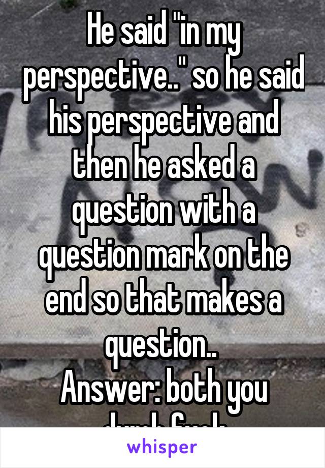 He said "in my perspective.." so he said his perspective and then he asked a question with a question mark on the end so that makes a question.. 
Answer: both you dumb fuck