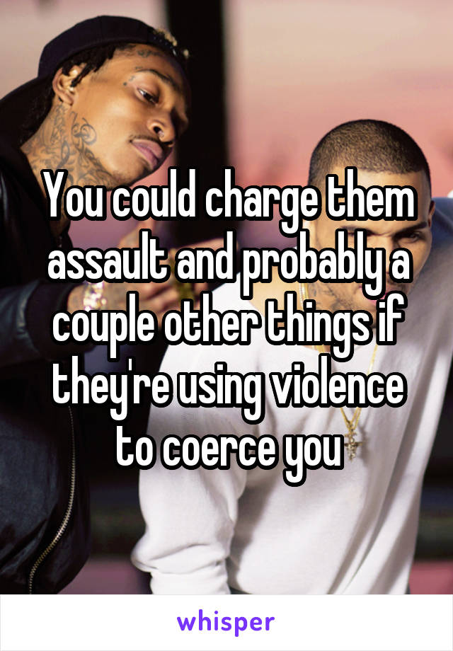 You could charge them assault and probably a couple other things if they're using violence to coerce you
