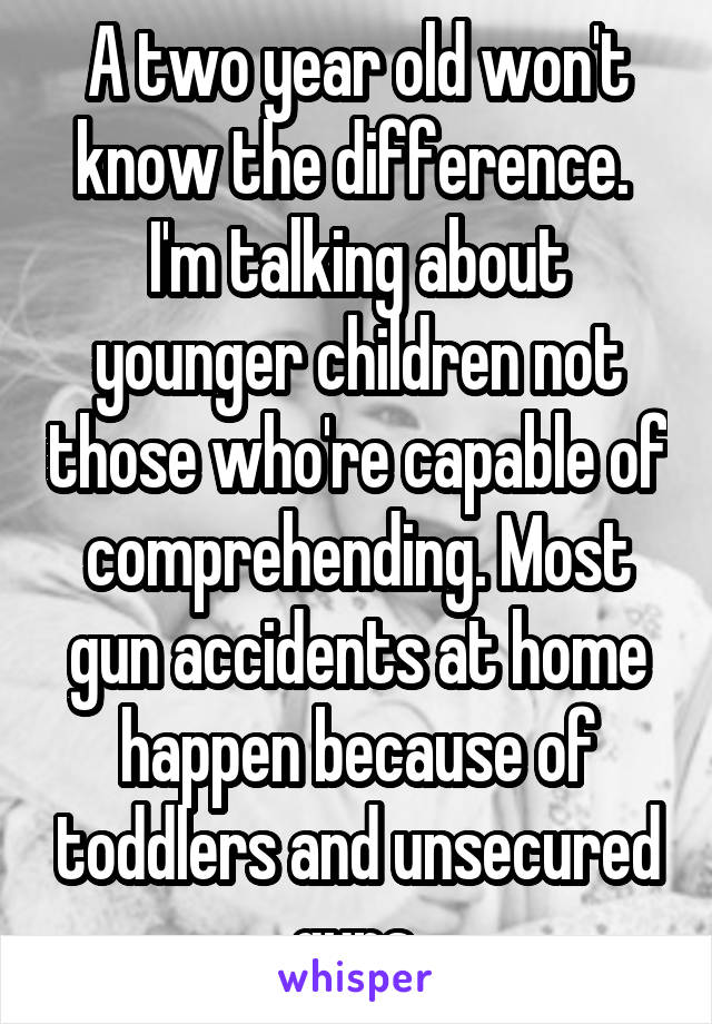 A two year old won't know the difference.  I'm talking about younger children not those who're capable of comprehending. Most gun accidents at home happen because of toddlers and unsecured guns 
