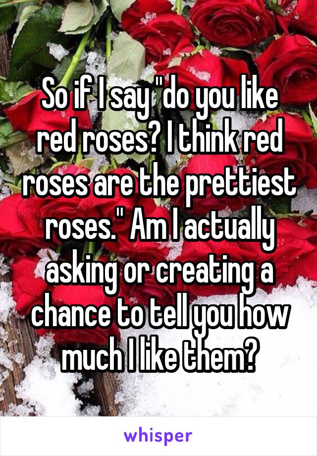 So if I say "do you like red roses? I think red roses are the prettiest roses." Am I actually asking or creating a chance to tell you how much I like them?