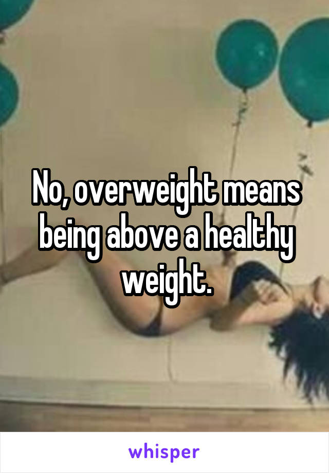 No, overweight means being above a healthy weight.
