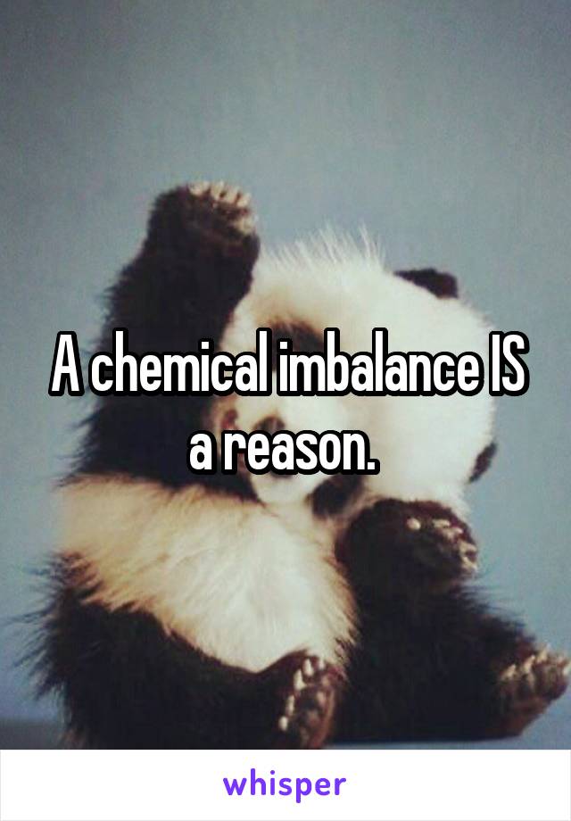 A chemical imbalance IS a reason. 
