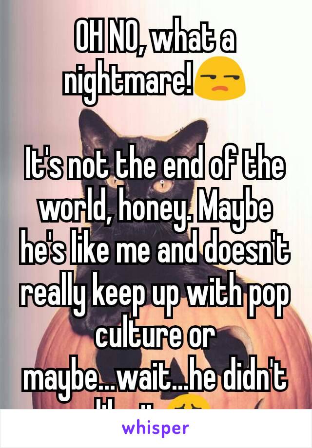 OH NO, what a nightmare!😒

It's not the end of the world, honey. Maybe he's like me and doesn't really keep up with pop culture or maybe...wait...he didn't like it😱