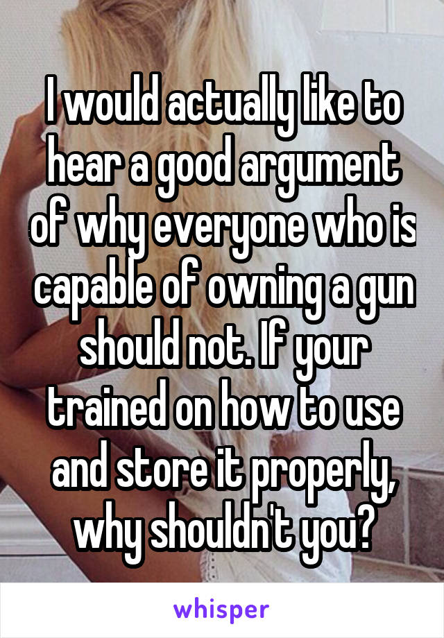 I would actually like to hear a good argument of why everyone who is capable of owning a gun should not. If your trained on how to use and store it properly, why shouldn't you?