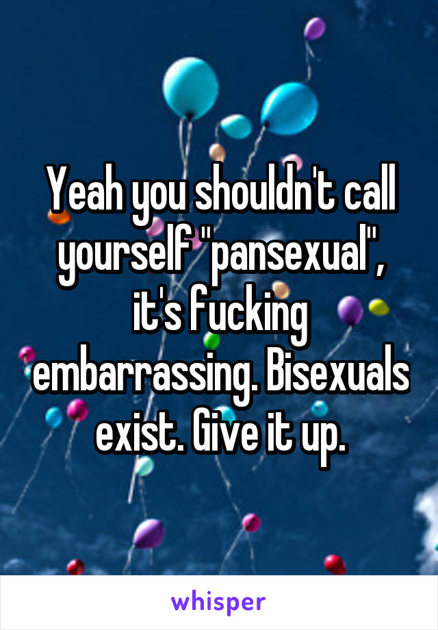 Yeah you shouldn't call yourself "pansexual", it's fucking embarrassing. Bisexuals exist. Give it up.