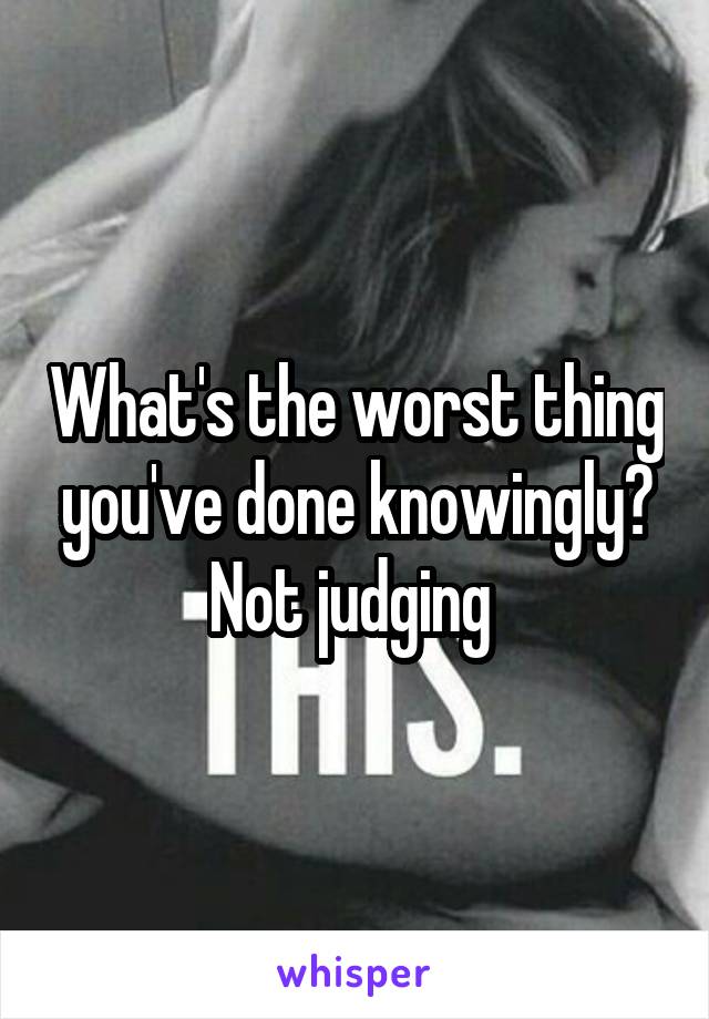 What's the worst thing you've done knowingly? Not judging 