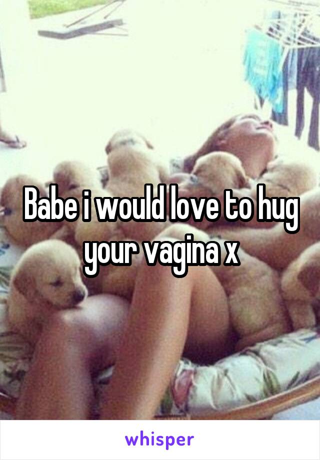 Babe i would love to hug your vagina x