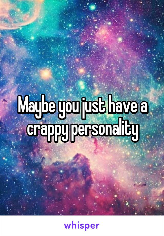 Maybe you just have a crappy personality