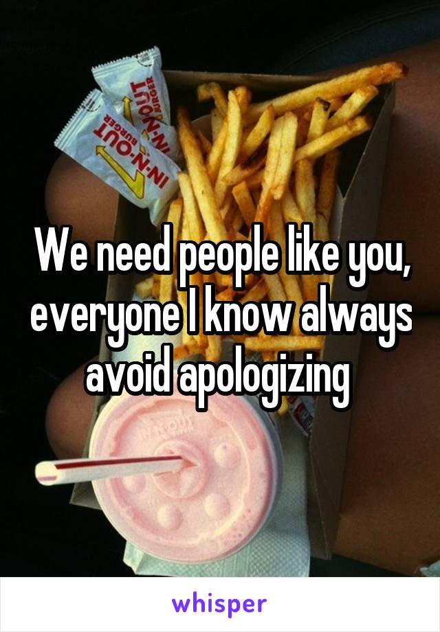 We need people like you, everyone I know always avoid apologizing 