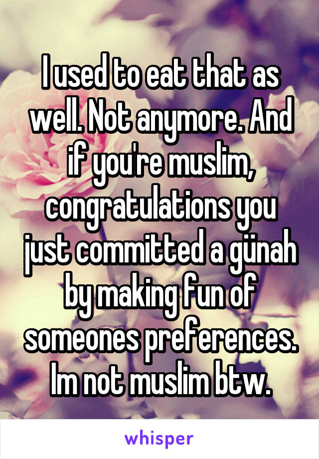 I used to eat that as well. Not anymore. And if you're muslim, congratulations you just committed a günah by making fun of someones preferences. Im not muslim btw.
