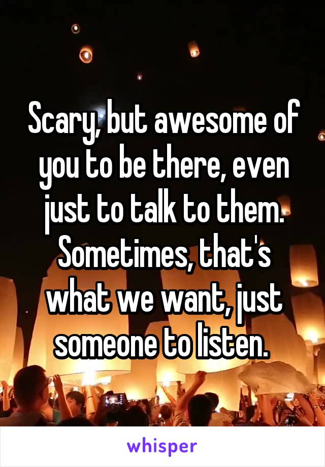 Scary, but awesome of you to be there, even just to talk to them. Sometimes, that's what we want, just someone to listen. 