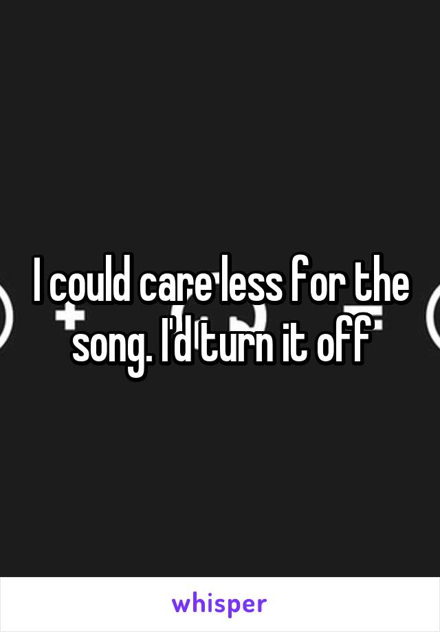 I could care less for the song. I'd turn it off