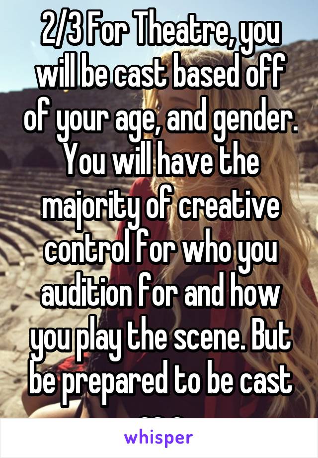 2/3 For Theatre, you will be cast based off of your age, and gender. You will have the majority of creative control for who you audition for and how you play the scene. But be prepared to be cast as a