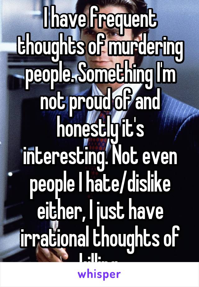 I have frequent thoughts of murdering people. Something I'm not proud of and honestly it's interesting. Not even people I hate/dislike either, I just have irrational thoughts of killing.