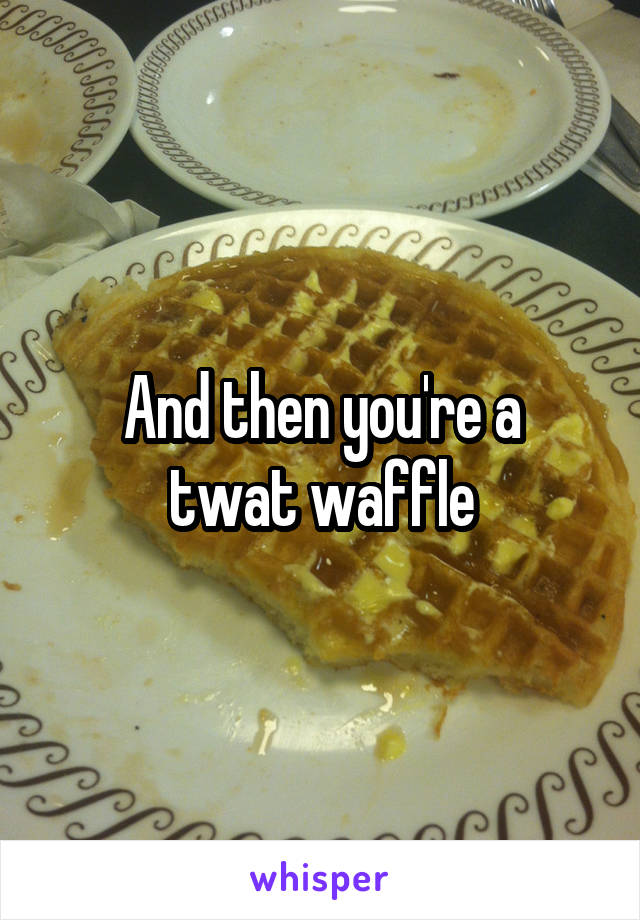 And then you're a
twat waffle