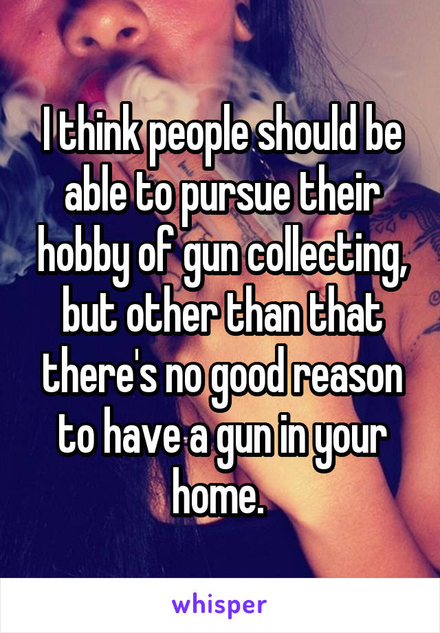 I think people should be able to pursue their hobby of gun collecting, but other than that there's no good reason to have a gun in your home. 