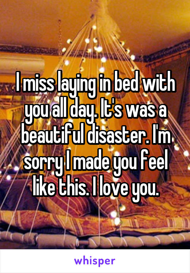 I miss laying in bed with you all day. It's was a beautiful disaster. I'm sorry I made you feel like this. I love you.