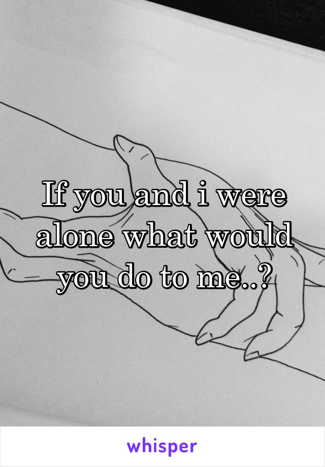 If you and i were alone what would you do to me..?