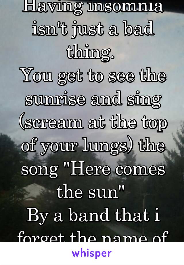 Having insomnia isn't just a bad thing. 
You get to see the sunrise and sing (scream at the top of your lungs) the song "Here comes the sun" 
By a band that i forget the name of
