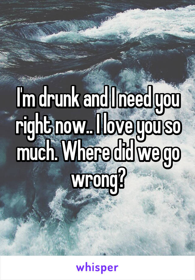 I'm drunk and I need you right now.. I love you so much. Where did we go wrong?