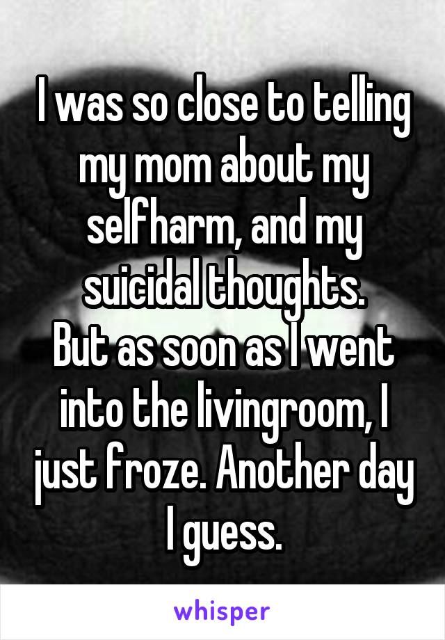 I was so close to telling my mom about my selfharm, and my suicidal thoughts.
But as soon as I went into the livingroom, I just froze. Another day I guess.