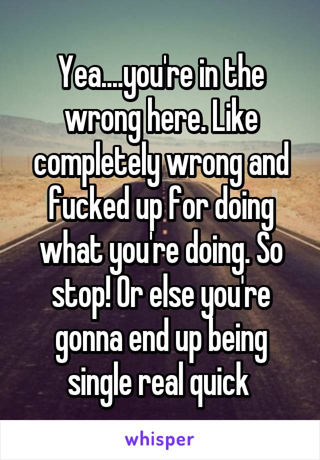Yea....you're in the wrong here. Like completely wrong and fucked up for doing what you're doing. So stop! Or else you're gonna end up being single real quick 
